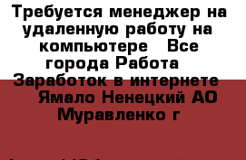 Требуется менеджер на удаленную работу на компьютере - Все города Работа » Заработок в интернете   . Ямало-Ненецкий АО,Муравленко г.